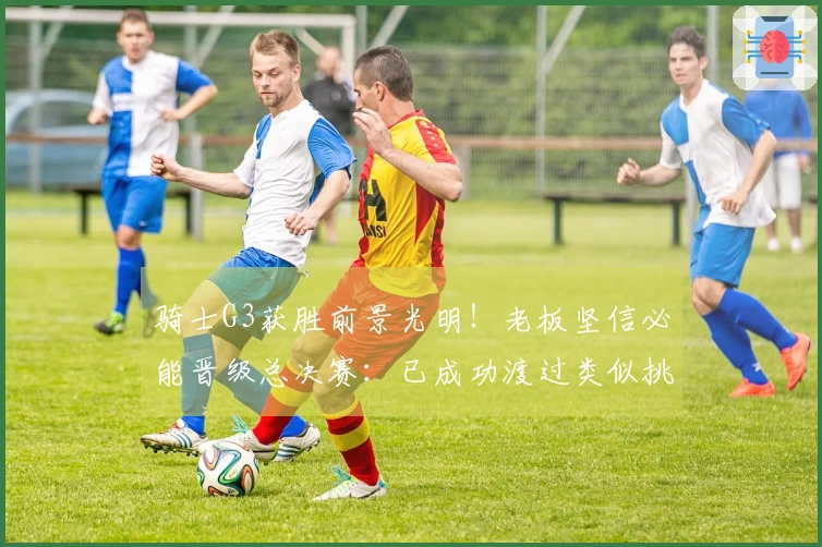 骑士G3获胜前景光明！老板坚信必能晋级总决赛：已成功渡过类似挑战两次
