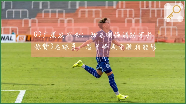 G3广厦发布会:郑永刚强调防守并称赞3名球员,容子峰表示胜利能够增强信心